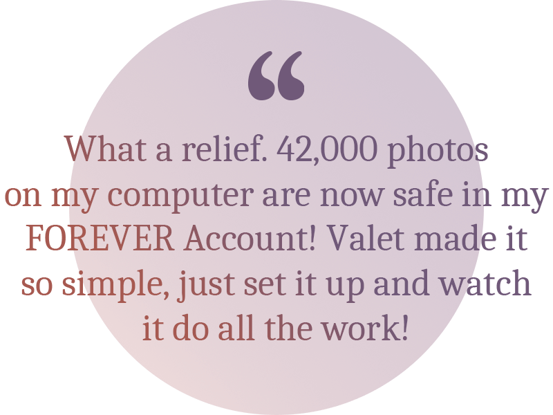 A quote: What a relief. 42,000 photos on my computer are now safe in my FOREVER Account! Valet made it so simple, just set it up and watch it do all the work.